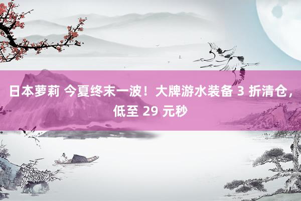 日本萝莉 今夏终末一波！大牌游水装备 3 折清仓，低至 29 元秒