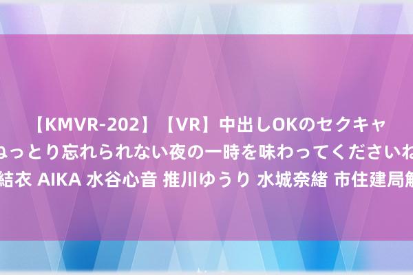 【KMVR-202】【VR】中出しOKのセクキャバにようこそ◆～濃密ねっとり忘れられない夜の一時を味わってくださいね◆～ 波多野結衣 AIKA 水谷心音 推川ゆうり 水城奈緒 市住建局解答讲演配售型保险性住房高频问题