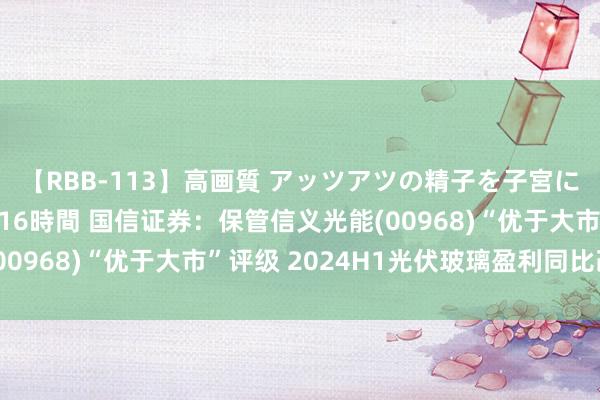 【RBB-113】高画質 アッツアツの精子を子宮に孕ませ中出し120発16時間 国信证券：保管信义光能(00968)“优于大市”评级 2024H1光伏玻璃盈利同比改善