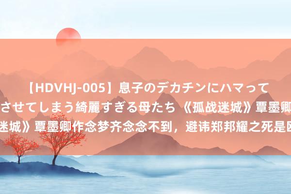 【HDVHJ-005】息子のデカチンにハマってしまい毎日のように挿入させてしまう綺麗すぎる母たち 《孤战迷城》覃墨卿作念梦齐念念不到，避讳郑邦耀之死是欧孝安的反击