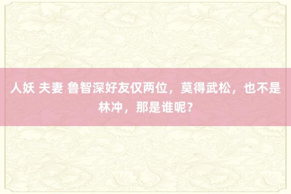 人妖 夫妻 鲁智深好友仅两位，莫得武松，也不是林冲，那是谁呢？