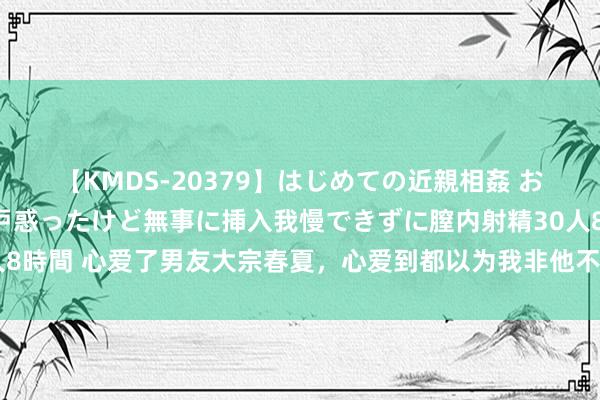 【KMDS-20379】はじめての近親相姦 おばさんの誘いに最初は戸惑ったけど無事に挿入我慢できずに膣内射精30人8時間 心爱了男友大宗春夏，心爱到都以为我非他不可，自后我却解除了他