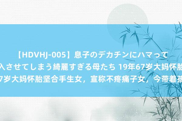 【HDVHJ-005】息子のデカチンにハマってしまい毎日のように挿入させてしまう綺麗すぎる母たち 19年67岁大妈怀胎坚合手生女，宣称不疼痛子女，今带着孩子直播卖货