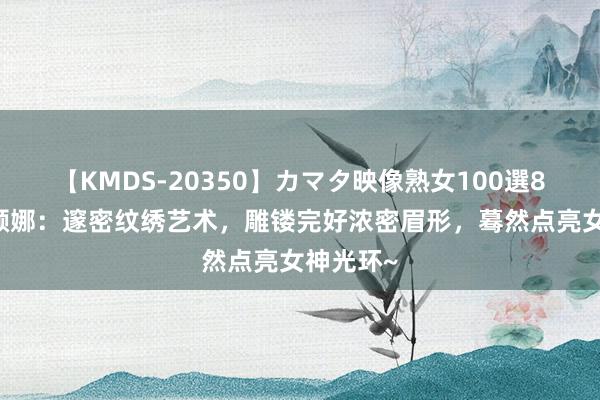 【KMDS-20350】カマタ映像熟女100選8時間 诗颜娜：邃密纹绣艺术，雕镂完好浓密眉形，蓦然点亮女神光环~