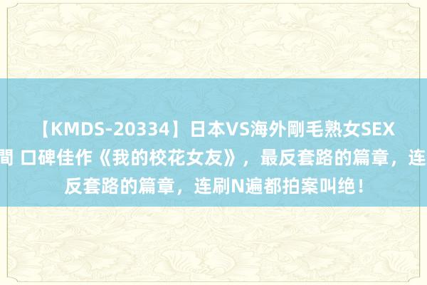 【KMDS-20334】日本VS海外剛毛熟女SEX対決！！40人8時間 口碑佳作《我的校花女友》，最反套路的篇章，连刷N遍都拍案叫绝！