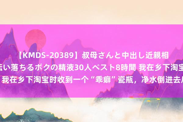 【KMDS-20389】叔母さんと中出し近親相姦 叔母さんの身体を伝い落ちるボクの精液30人ベスト8時間 我在乡下淘宝时收到一个“乖癖”瓷瓶，净水倒进去后会变成黄色