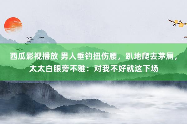 西瓜影视播放 男人垂钓扭伤腰，趴地爬去茅厕，太太白眼旁不雅：对我不好就这下场