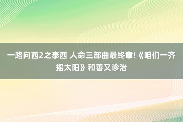 一路向西2之泰西 人命三部曲最终章!《咱们一齐摇太阳》和善又诊治